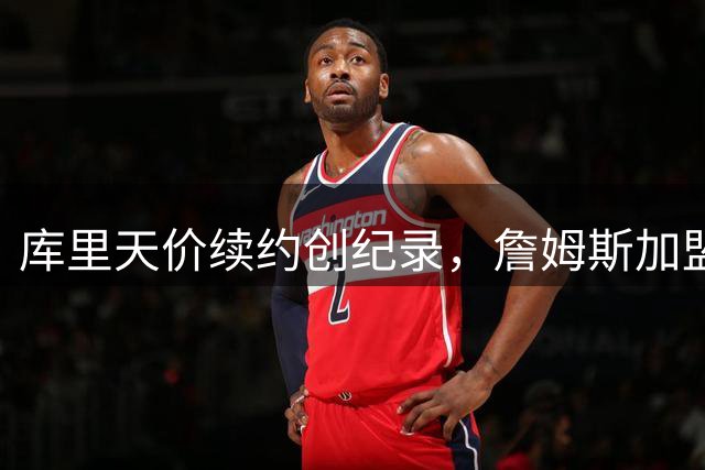 库里天价续约创纪录，詹姆斯加盟悬念未解